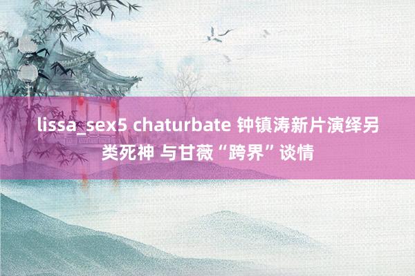 lissa_sex5 chaturbate 钟镇涛新片演绎另类死神 与甘薇“跨界”谈情