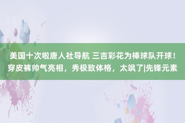 美国十次啦唐人社导航 三吉彩花为棒球队开球！穿皮裤帅气亮相，秀极致体格，太飒了|先锋元素