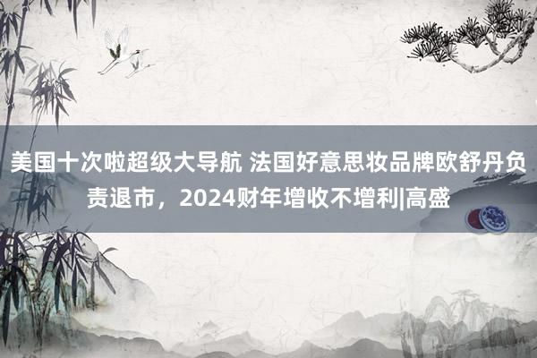 美国十次啦超级大导航 法国好意思妆品牌欧舒丹负责退市，2024财年增收不增利|高盛