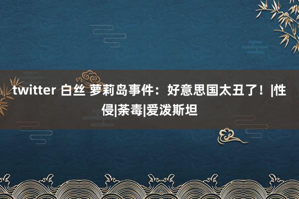 twitter 白丝 萝莉岛事件：好意思国太丑了！|性侵|荼毒|爱泼斯坦